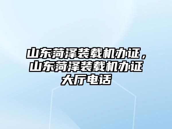 山東菏澤裝載機辦證，山東菏澤裝載機辦證大廳電話