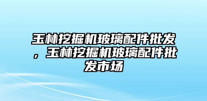 玉林挖掘機(jī)玻璃配件批發(fā)，玉林挖掘機(jī)玻璃配件批發(fā)市場