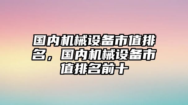 國內(nèi)機(jī)械設(shè)備市值排名，國內(nèi)機(jī)械設(shè)備市值排名前十