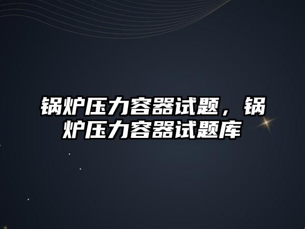 鍋爐壓力容器試題，鍋爐壓力容器試題庫(kù)