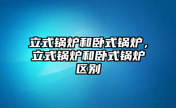 立式鍋爐和臥式鍋爐，立式鍋爐和臥式鍋爐區(qū)別