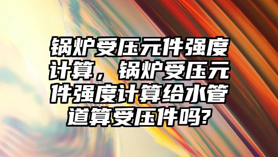 鍋爐受壓元件強度計算，鍋爐受壓元件強度計算給水管道算受壓件嗎?