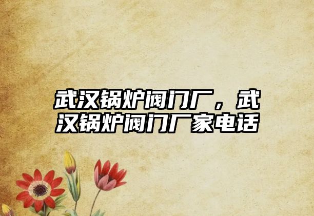 武漢鍋爐閥門廠，武漢鍋爐閥門廠家電話