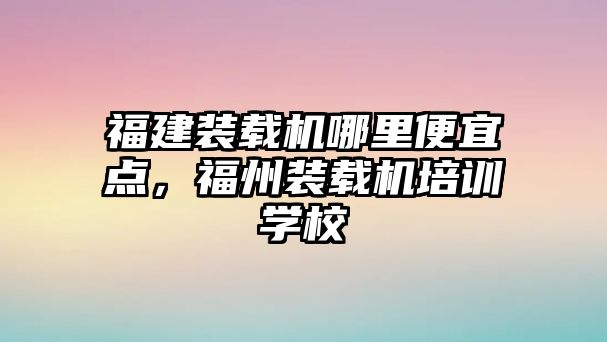 福建裝載機(jī)哪里便宜點，福州裝載機(jī)培訓(xùn)學(xué)校