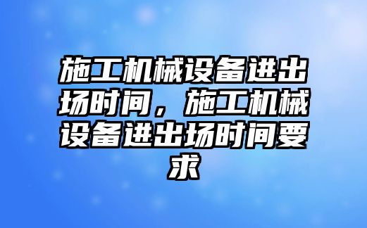 施工機械設(shè)備進出場時間，施工機械設(shè)備進出場時間要求