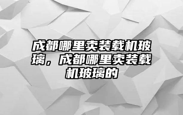 成都哪里賣裝載機玻璃，成都哪里賣裝載機玻璃的