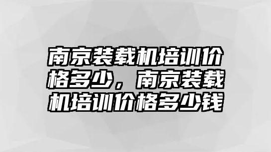 南京裝載機培訓價格多少，南京裝載機培訓價格多少錢