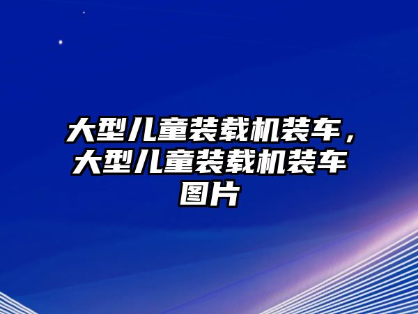 大型兒童裝載機裝車，大型兒童裝載機裝車圖片