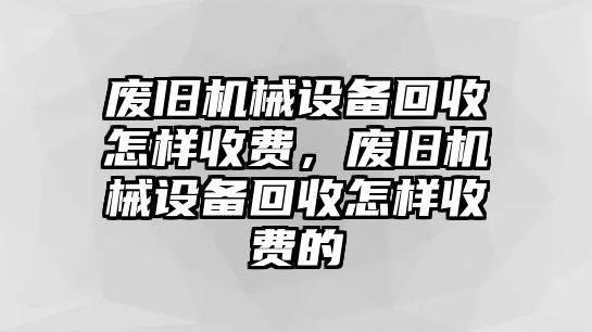 廢舊機(jī)械設(shè)備回收怎樣收費(fèi)，廢舊機(jī)械設(shè)備回收怎樣收費(fèi)的