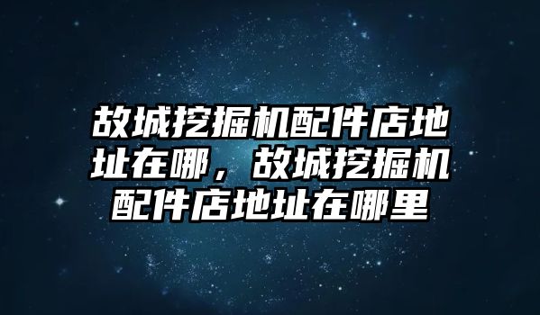 故城挖掘機配件店地址在哪，故城挖掘機配件店地址在哪里