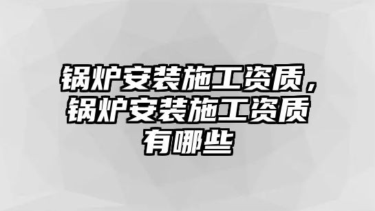 鍋爐安裝施工資質(zhì)，鍋爐安裝施工資質(zhì)有哪些