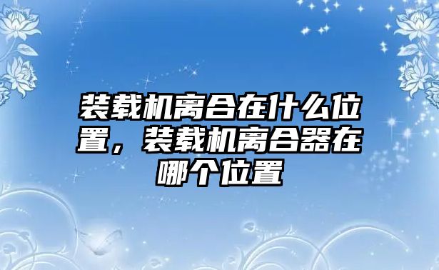 裝載機(jī)離合在什么位置，裝載機(jī)離合器在哪個(gè)位置