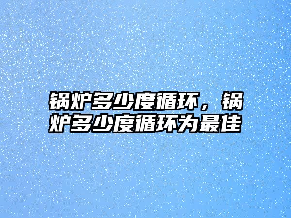 鍋爐多少度循環(huán)，鍋爐多少度循環(huán)為最佳