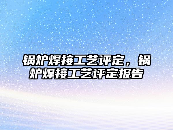 鍋爐焊接工藝評定，鍋爐焊接工藝評定報告