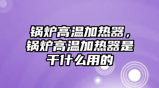 鍋爐高溫加熱器，鍋爐高溫加熱器是干什么用的