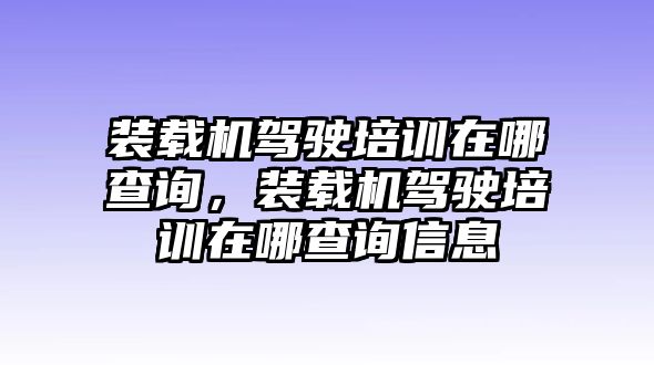 裝載機駕駛培訓在哪查詢，裝載機駕駛培訓在哪查詢信息