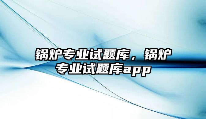 鍋爐專業(yè)試題庫，鍋爐專業(yè)試題庫app