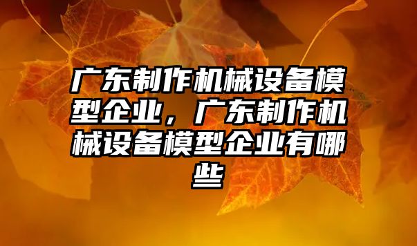 廣東制作機械設備模型企業(yè)，廣東制作機械設備模型企業(yè)有哪些