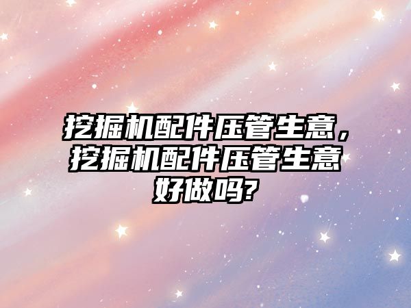 挖掘機配件壓管生意，挖掘機配件壓管生意好做嗎?