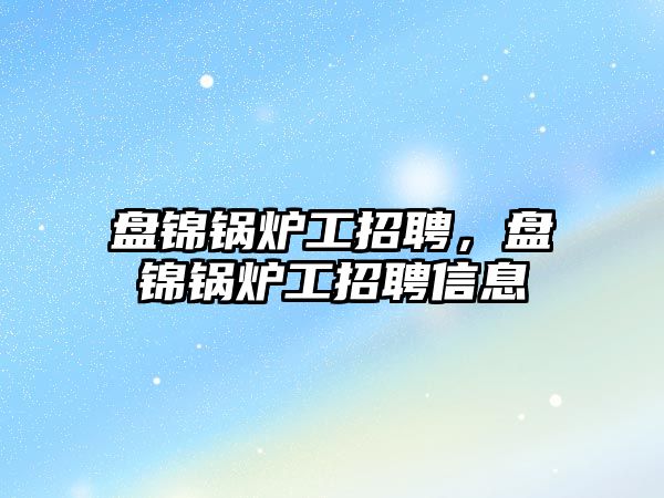 盤錦鍋爐工招聘，盤錦鍋爐工招聘信息