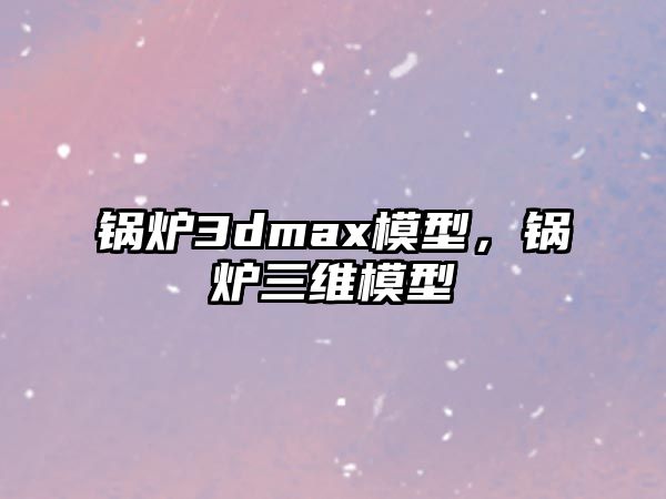 鍋爐3dmax模型，鍋爐三維模型