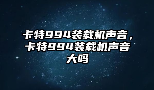 卡特994裝載機聲音，卡特994裝載機聲音大嗎