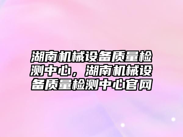 湖南機械設備質量檢測中心，湖南機械設備質量檢測中心官網(wǎng)