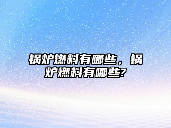 鍋爐燃料有哪些，鍋爐燃料有哪些?