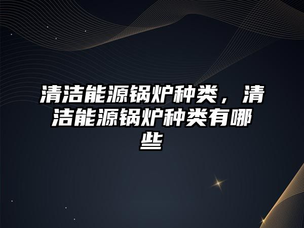 清潔能源鍋爐種類(lèi)，清潔能源鍋爐種類(lèi)有哪些