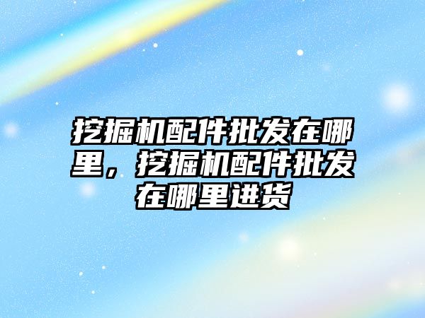 挖掘機配件批發(fā)在哪里，挖掘機配件批發(fā)在哪里進貨