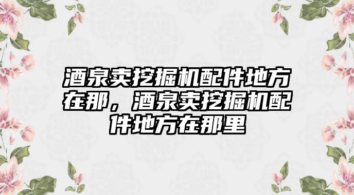 酒泉賣挖掘機配件地方在那，酒泉賣挖掘機配件地方在那里