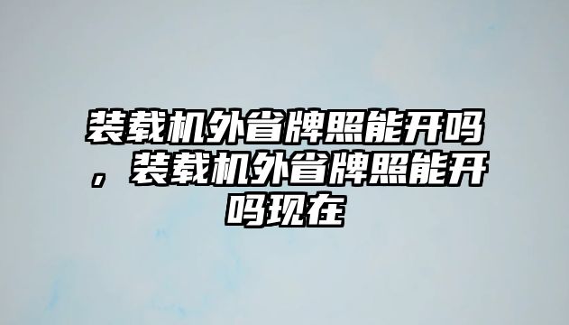 裝載機(jī)外省牌照能開嗎，裝載機(jī)外省牌照能開嗎現(xiàn)在