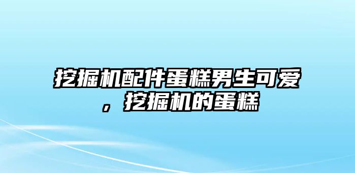 挖掘機配件蛋糕男生可愛，挖掘機的蛋糕