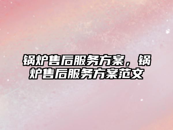 鍋爐售后服務方案，鍋爐售后服務方案范文