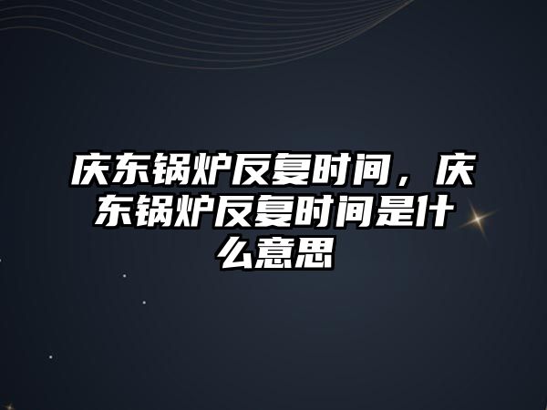 慶東鍋爐反復(fù)時(shí)間，慶東鍋爐反復(fù)時(shí)間是什么意思