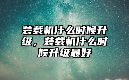 裝載機什么時候升級，裝載機什么時候升級最好