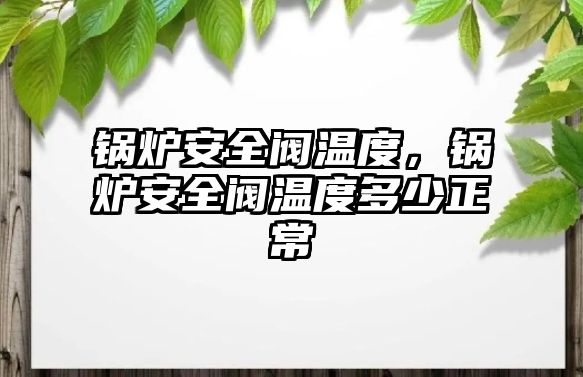 鍋爐安全閥溫度，鍋爐安全閥溫度多少正常