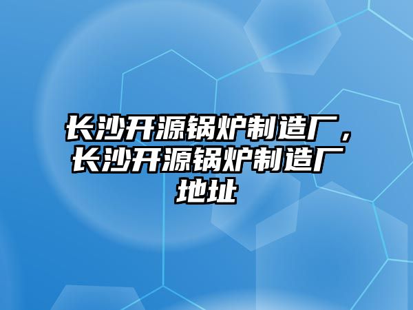 長沙開源鍋爐制造廠，長沙開源鍋爐制造廠地址