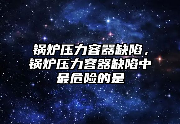 鍋爐壓力容器缺陷，鍋爐壓力容器缺陷中最危險的是