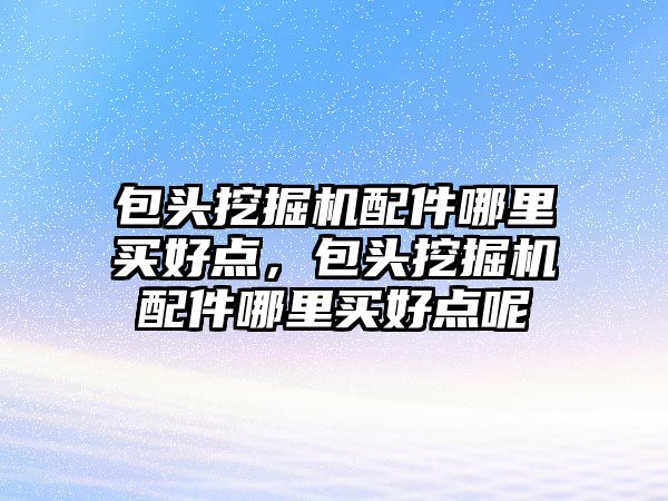 包頭挖掘機配件哪里買好點，包頭挖掘機配件哪里買好點呢