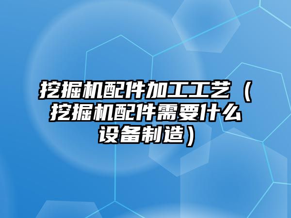 挖掘機(jī)配件加工工藝（挖掘機(jī)配件需要什么設(shè)備制造）