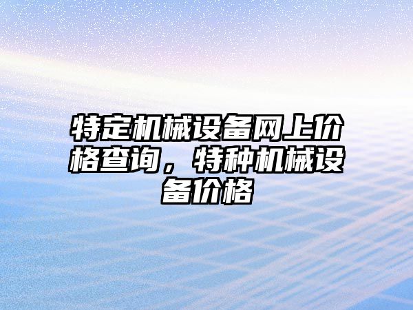 特定機(jī)械設(shè)備網(wǎng)上價(jià)格查詢，特種機(jī)械設(shè)備價(jià)格