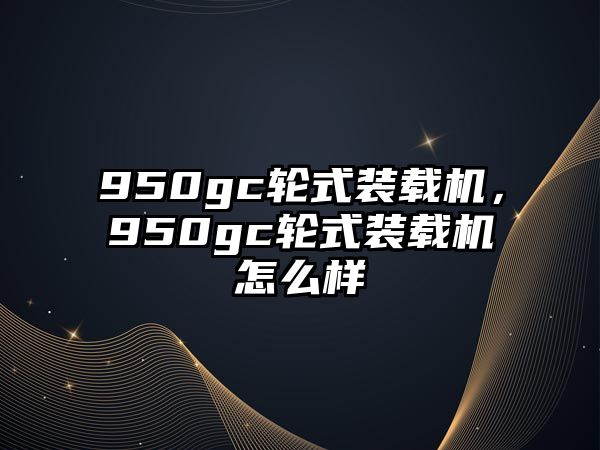 950gc輪式裝載機(jī)，950gc輪式裝載機(jī)怎么樣