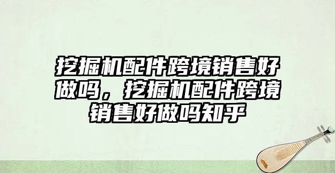 挖掘機(jī)配件跨境銷售好做嗎，挖掘機(jī)配件跨境銷售好做嗎知乎