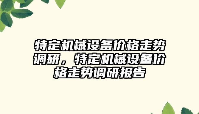 特定機械設(shè)備價格走勢調(diào)研，特定機械設(shè)備價格走勢調(diào)研報告