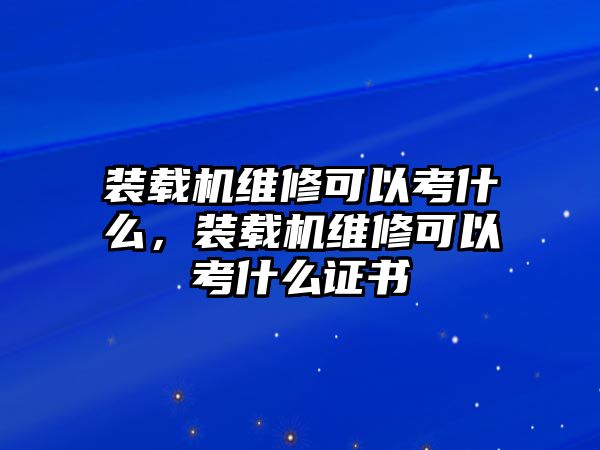 裝載機維修可以考什么，裝載機維修可以考什么證書