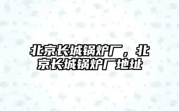 北京長城鍋爐廠，北京長城鍋爐廠地址