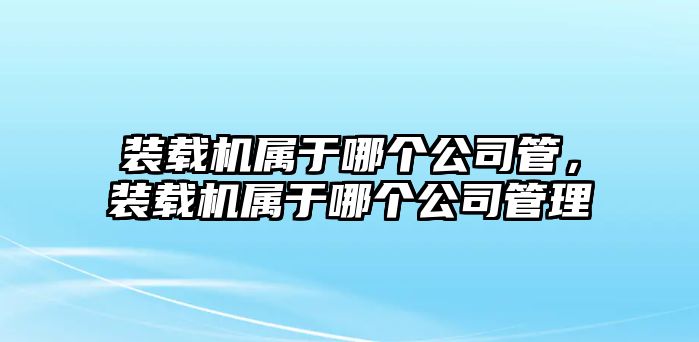 裝載機(jī)屬于哪個(gè)公司管，裝載機(jī)屬于哪個(gè)公司管理