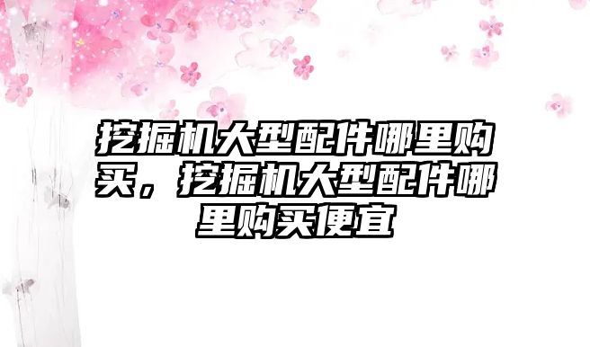 挖掘機大型配件哪里購買，挖掘機大型配件哪里購買便宜