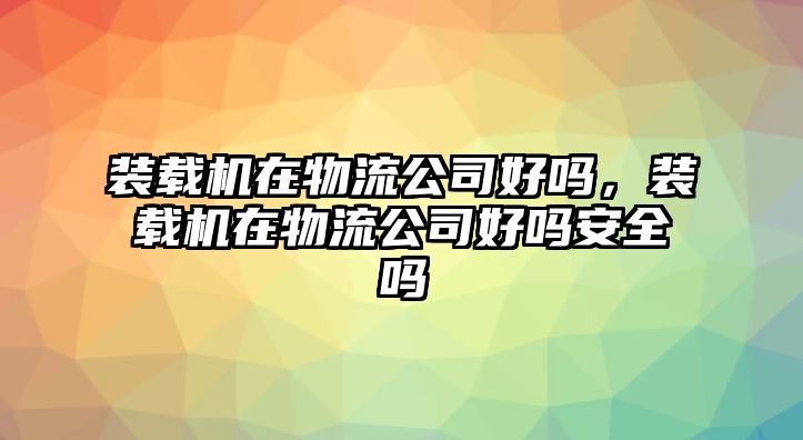 裝載機(jī)在物流公司好嗎，裝載機(jī)在物流公司好嗎安全嗎